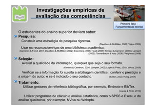 Investigações empíricas de
               avaliação das competências
                                                                                             Primeira fase –
                                                                                          Fundamentação teórica

O estudantes do ensino superior deviam saber:
Pesquisa:
  Construir uma estratégia de pesquisa rigorosa.
                                                                           (Davidson & McMillen, 2002; Virkus 2009)
  Usar os recursos/serviços de uma biblioteca académica.
(Cameron & Feind, 2001; Davidson & McMillen (2002); Eisenberg, 2008; Head (2007); Kimsey & Cameron (2005); Lampert
                                                                 (2005); Tannenbaum & Katz (2008); Varghese (2008)

Seleção:
  Avaliar a qualidade da informação, qualquer que seja o seu formato.
                                         (Kimsey & Cameron, 2005; Lampert, 2005; Lopes & Pinto, 2010; Virkus, 2009)

  Verificar se a informação foi sujeita a arbitragem científica , conferir o prestígio e
a origem do autor, e se é indicado o seu contacto.              (Burton, 2000; Hung, 2004)

Tratamento:
   Utilizar gestores de referência bibliográfica, por exemplo, Endnote e BibTex.
                                                                                              (Lopes & Pinto, 2010)

    Utilizar programas de cálculo e análise estatística, como o SPSS e Excel, e de
análise qualitativa, por exemplo, NVivo ou Webqda.
 