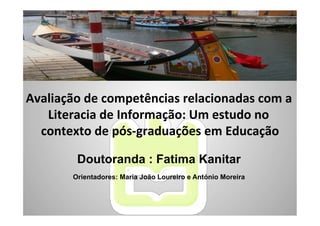Avaliação	
  de	
  competências	
  relacionadas	
  com	
  a	
  
   Literacia	
  de	
  Informação:	
  Um	
  estudo	
  no	
  
  contexto	
  de	
  pós-­‐graduações	
  em	
  Educação      	
  

            Doutoranda : Fatima Kanitar
           Orientadores: Maria João Loureiro e António Moreira
 