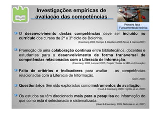 Investigações empíricas de
        avaliação das competências
                                                                           Primeira fase –
                                                                        Fundamentação teórica

O desenvolvimento destas competências deve ser incluído no
currículo dos cursos de 2º e 3º ciclo de Bolonha.
                                  (Eisenberg,2008; Rempel & Davidson,2008;Teruel & Garcia,2007)


Promoção de uma colaboração contínua entre bibliotecários, docentes e
estudantes para o desenvolvimento de forma transversal de
competências relacionadas com a Literacia de Informação.
                             (Eisenberg, 2008; Lampert,2005; Projeto “Redes de I&D em Educação)


Falta de critérios e indicadores para avaliar                       as competências
relacionadas com a Literacia de Informação.
                                                                                    (Dunn, 2000)


Questionários têm sido explorados como instrumentos de avaliação.
                                                   (Head & Eisenberg, 2009; Higntte, et al., 2009)


Os estudos se têm direcionado mais para a pesquisa de informação do
que como esta é selecionada e sistematizada.
                                                  (Head & Eisenberg, 2009; Nicholas et. al., 2007)
 