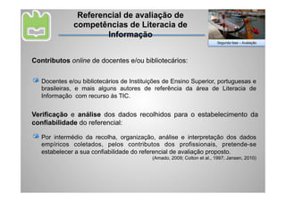 Referencial de avaliação de
              competências de Literacia de
                      Informação
                                                                         Segunda fase – Avaliação




Contributos online de docentes e/ou bibliotecários:


   Docentes e/ou bibliotecários de Instituições de Ensino Superior, portuguesas e
   brasileiras, e mais alguns autores de referência da área de Literacia de
   Informação com recurso às TIC.


Verificação e análise dos dados recolhidos para o estabelecimento da
confiabilidade do referencial:

   Por intermédio da recolha, organização, análise e interpretação dos dados
   empíricos coletados, pelos contributos dos profissionais, pretende-se
   estabelecer a sua confiabilidade do referencial de avaliação proposto.
                                           (Amado, 2009; Colton et al., 1997; Jansen, 2010)
 