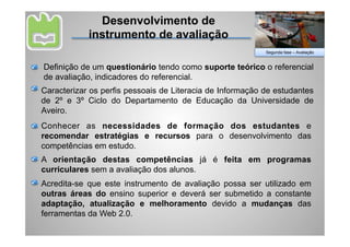 Desenvolvimento de
            instrumento de avaliação
                                                           Segunda fase – Avaliação


Definição de um questionário tendo como suporte teórico o referencial
de avaliação, indicadores do referencial.
Caracterizar os perfis pessoais de Literacia de Informação de estudantes
de 2º e 3º Ciclo do Departamento de Educação da Universidade de
Aveiro.
Conhecer as necessidades de formação dos estudantes e
recomendar estratégias e recursos para o desenvolvimento das
competências em estudo.
A orientação destas competências já é feita em programas
curriculares sem a avaliação dos alunos.
Acredita-se que este instrumento de avaliação possa ser utilizado em
outras áreas do ensino superior e deverá ser submetido a constante
adaptação, atualização e melhoramento devido a mudanças das
ferramentas da Web 2.0.
 