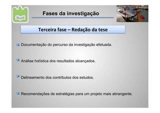 Fases da investigação


          Terceira	
  fase	
  –	
  Redação	
  da	
  tese	
  

Documentação do percurso da investigação efetuada.



Análise holística dos resultados alcançados.



Delineamento dos contributos dos estudos.



Recomendações de estratégias para um projeto mais abrangente.
 