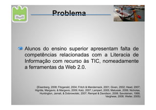 Problema



Alunos do ensino superior apresentam falta de
competências relacionadas com a Literacia de
Informação com recurso às TIC, nomeadamente
a ferramentas da Web 2.0.


     (Eisenberg, 2008; Fitzgerald, 2004; Fritch & Mandernack, 2001; Given, 2002; Head, 2007;
    Higntte, Margavio, & Margavio, 2009; Katz, 2007; Lampert, 2005; Matusiak, 2006; Nicholas,
        Huntington, Jamali, & Dobrowolski, 2007; Rempel & Davidson, 2008; Savolainen, 1999;
                                                               Varghese, 2008; Weiler, 2005)
 