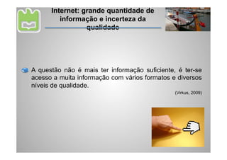 Internet: grande quantidade de
         informação e incerteza da
                 qualidade




A questão não é mais ter informação suficiente, é ter-se
acesso a muita informação com vários formatos e diversos
níveis de qualidade.
                                               (Virkus, 2009)
 