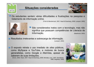 Situações consideradas

Os estudantes sentem várias dificuldades e frustrações na pesquisa e
tratamento de informação online.
                                                   (Fritch & Mandernack, 2001; Head & Eisenberg, 2009; Lampert, 2005)



                                 São considerados inatos com a tecnologia, mas não
                                 significa que possuam competências de Literacia de
                                 Informação.                             (Boekhorst, 2003)



Resultados irrelevantes e sobrecarga de informação.
                                                                      (Lampert, 2005)




O exposto retrata o uso imediato de sites públicos,
como MySpace e YouTube, e motores de busca
generalistas, como Google e AltaVista, apesar de
saberem de suas limitações.
 (Given, 2002; Head, 2007; Head & Eisenberg, 2009; Nicholas, et al., 2007; Savolainen,
                                                              1999; Varghese, 2008)
 