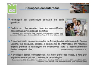 Situações consideradas


Formação por workshops pontuais de cariz
genérico.

Podem ou não remeter para as competências
necessárias à investigação científica.
   (Buchanan, et al., 2002; Bundy, 2004; Eisenberg, 2008; Lwehabura & Stilwell, 2008;
Lwehabura, 2008; Rempel & Davidson, 2008; Shiao-Feng, 2010; Teruel & Garcia, 2007)



O conhecimento das necessidades de formação dos estudantes do Ensino
Superior na pesquisa, seleção e tratamento de informação em recursos
digitais permite a realização de orientações para o desenvolvimento
destas competências.                          (Head & Eisenberg, 2009; Nicholas et. al.,
2007)

A avaliação destas competências, na maior parte das vezes, é feita por
inquéritos sem explicitar o referencial de avaliação.
  (Buchanan, et al., 2002; Given, 2002; Head, 2007; Head & Eisenberg, 2009; Kari & Savolainen, 2007; Lopes & Pinto, 2010;
                                           Lwehabura, 2008; Matusiak, 2006; Rempel & Davidson, 2008; Savolainen, 1999)
 