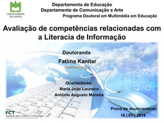 Departamento de Educação
Departamento de Comunicação e Arte
Programa Doutoral em Multimédia em Educação

Avaliação de competências relacionadas com
a Literacia de Informação
Doutoranda

Fatima Kanitar
fpkanitar@ua.pt

Orientadores:
Maria João Loureiro
António Augusto Moreira
Prova de doutoramento
16 | 01 | 2014

 