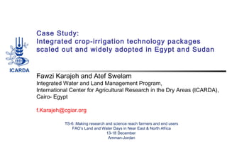 Case Study:
Integrated crop-irrigation technology packages
scaled out and widely adopted in Egypt and Sudan

Fawzi Karajeh and Atef Swelam

Integrated Water and Land Management Program,
International Center for Agricultural Research in the Dry Areas (ICARDA),
Cairo- Egypt
 
f.Karajeh@cgiar.org
TS-6: Making research and science reach farmers and end users
FAO’s Land and Water Days in Near East & North Africa
13-18 December
Amman-Jordan

 