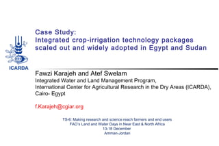 Case Study:
Integrated crop-irrigation technology packages
scaled out and widely adopted in Egypt and Sudan
Fawzi Karajeh and Atef Swelam
Integrated Water and Land Management Program,
International Center for Agricultural Research in the Dry Areas (ICARDA),
Cairo- Egypt
 
f.Karajeh@cgiar.org
TS-6: Making research and science reach farmers and end users
FAO’s Land and Water Days in Near East & North Africa
13-18 December
Amman-Jordan
 