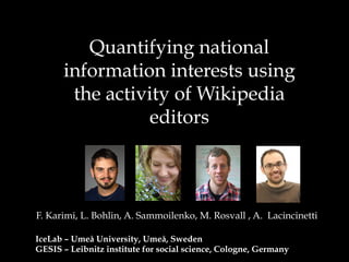 Quantifying national
information interests using
the activity of Wikipedia
editors
F. Karimi, L. Bohlin, A. Sammoilenko, M. Rosvall , A. Lacincinetti
IceLab – Umeå University, Umeå, Sweden
GESIS – Leibnitz institute for social science, Cologne, Germany
 
