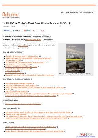 Home      FAQ     About/Contact      *GET YOUR BOOK LISTED*




» All 107 of Today’s Best Free Kindle Books (11/30/12)
November 30, 2012

    Share   0     Tweet   0           Submit          0



» Today’s 40 Best Free Nonfiction Kindle Books (11/30/12)
>>AMAZON HAS A TON OF GREAT CYBER MONDAY DEALS ALL THIS WEEK<<

These books may be free today only, so download the ones you want right away. These
books can be read even without a Kindle. The number in brackets [ ] is the number of
reviews the book currently has on Amazon.

BIOGRAPHY/PEOPLE/HISTORY

   It Rains In February: A Wife’s Memoir of Love and Loss [48]
   She Had No Enemies: How I Turned My Sister’s Death By A Serial Killer Into A
   Positive Force In My Life [25]
   Blind But Now I See: The Biography of Music Legend Doc Watson [20]
   In My Mind’s Eye: Are you F’ing Serious? [12]
   Pro Bono – The 18-year defense of Caril Ann Fugate [11]
   Boomercide: From Woodstock To Suicide [9]
   A Boy, A Ship and A War [7]
   8 Attributes of Great Achievers [6]
                                                                                           It Rains in February is today’s highest-rated free nonfiction book.
   America: The Civil War (America, Great Crises In Our History Told by it’s Makers) [1]

BUSINESS/EMPLOYMENT/MONEY/MARKETING

   The 30-Day Leadership Management Course [6]
   Advantage: Business Competition in the New Normal [5]
   Kickstarter Success: Marketing Tips for Telling Your Story and Crowd Funding Your Creative Ideas [4]
   Clueless [3]
   How To Build A Profitable Niche Blog [3]
   WordPress Your Way – Customize Your Site to Increase Readership, Automate Social Media & Amp Your Reach [2]
   Facebook Marketing:Your Social Media Campaigns Using Facebook’s 2012 Additions [1]

FAMILY/RELATIONSHIPS

   Fathers are Babysitters: 100 “Rules” for Expectant Fathers [1]

HEALTH/FITNESS/SPORTS

   Green Juicing Diet: Green Juice Detox Plan for Beginners-Includes Green Smoothies and Green Juice Recipes [2]
   Power-up Pilates (52 Brilliant Ideas) [2]
   The True Peruvian Route: An ascent of Aconcagua, South America’s highest mountain (Footsteps on the Mountain travel diaries) [1]
   The Wrath of the Turquoise Goddess: Battling blizzards on Cho Oyu, the world’s sixth highest mountain [0]

HOME & GARDEN

   The Easy Way To Clean: How to clean your house using a three times faster method [4]
   How To Declutter Your Home and Simplify Your Life (Simple Living) [1]
   Invisible Gardener’s Natural Pest Control EBook (Invisible Gardener’s Organic Gardening Series) [0]


                                                                                                                              converted by Web2PDFConvert.com
 