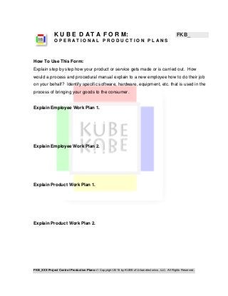 FKB_XXX Project Control Production Plans v1 Copyright 2015 by KUBE of Urbanetectonics, LLC. All Rights Reserved.
K U B E D A T A F O R M: FKB_
O P E R A T I O N A L P R O D U C T I O N P L A N S
How To Use This Form:
Explain step by step how your product or service gets made or is carried out. How
would a process and procedural manual explain to a new employee how to do their job
on your behalf? Identify specific software, hardware, equipment, etc. that is used in the
process of bringing your goods to the consumer.
Explain Employee Work Plan 1.
Explain Employee Work Plan 2.
Explain Product Work Plan 1.
Explain Product Work Plan 2.
 