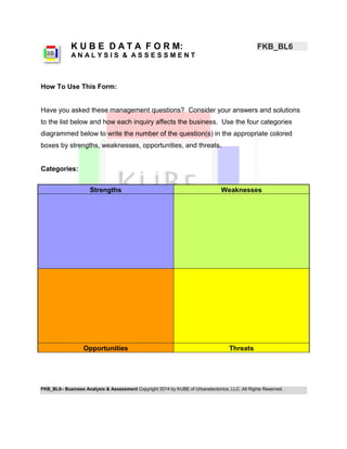 FKB_BL6– Business Analysis & Assessment Copyright 2014 by KUBE of Urbanetectonics, LLC. All Rights Reserved. 
K U B E D A T A F O R M: FKB_BL6 
A N A L Y S I S & A S S E S S M E N T 
How To Use This Form: 
Have you asked these management questions? Consider your answers and solutions to the list below and how each inquiry affects the business. Use the four categories diagrammed below to write the number of the question(s) in the appropriate colored boxes by strengths, weaknesses, opportunities, and threats. 
Categories: 
Strengths Weaknesses Opportunities Threats 
 
