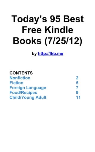Today’s 95 Best
  Free Kindle
Books (7/25/12)
          by http://fkb.me



CONTENTS
Nonfiction                   2
Fiction                      5
Foreign Language             7
Food/Recipes                 9
Child/Young Adult            11
 