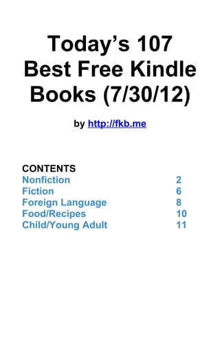 Today’s 107
Best Free Kindle
Books (7/30/12)
          by http://fkb.me



CONTENTS
Nonfiction                   2
Fiction                      6
Foreign Language             8
Food/Recipes                 10
Child/Young Adult            11
 