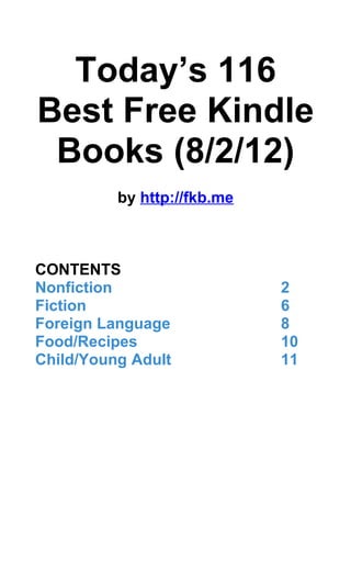 Today’s 116
Best Free Kindle
 Books (8/2/12)
          by http://fkb.me



CONTENTS
Nonfiction                   2
Fiction                      6
Foreign Language             8
Food/Recipes                 10
Child/Young Adult            11
 