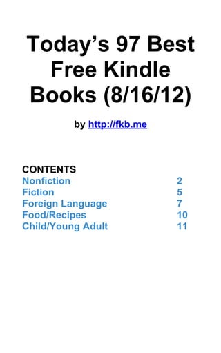 Today’s 97 Best
  Free Kindle
Books (8/16/12)
          by http://fkb.me



CONTENTS
Nonfiction                   2
Fiction                      5
Foreign Language             7
Food/Recipes                 10
Child/Young Adult            11
 