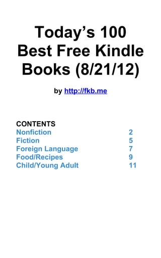 Today’s 100
Best Free Kindle
Books (8/21/12)
          by http://fkb.me



CONTENTS
Nonfiction                   2
Fiction                      5
Foreign Language             7
Food/Recipes                 9
Child/Young Adult            11
 