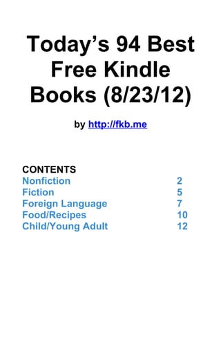 Today’s 94 Best
  Free Kindle
Books (8/23/12)
          by http://fkb.me



CONTENTS
Nonfiction                   2
Fiction                      5
Foreign Language             7
Food/Recipes                 10
Child/Young Adult            12
 