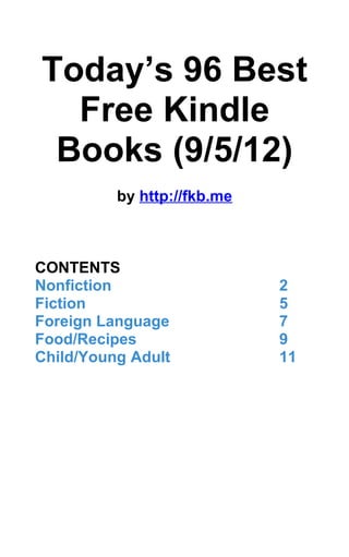Today’s 96 Best
  Free Kindle
 Books (9/5/12)
          by http://fkb.me



CONTENTS
Nonfiction                   2
Fiction                      5
Foreign Language             7
Food/Recipes                 9
Child/Young Adult            11
 