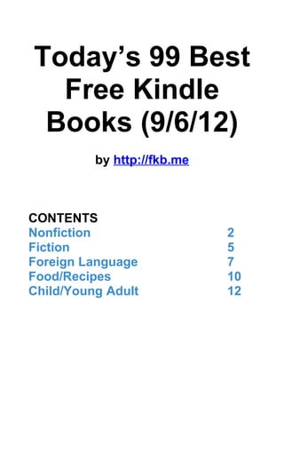 Today’s 99 Best
  Free Kindle
 Books (9/6/12)
          by http://fkb.me



CONTENTS
Nonfiction                   2
Fiction                      5
Foreign Language             7
Food/Recipes                 10
Child/Young Adult            12
 