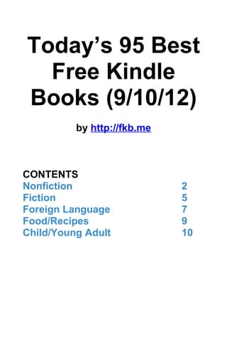 Today’s 95 Best
  Free Kindle
Books (9/10/12)
          by http://fkb.me



CONTENTS
Nonfiction                   2
Fiction                      5
Foreign Language             7
Food/Recipes                 9
Child/Young Adult            10
 