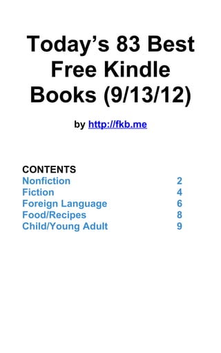 Today’s 83 Best
  Free Kindle
Books (9/13/12)
          by http://fkb.me



CONTENTS
Nonfiction                   2
Fiction                      4
Foreign Language             6
Food/Recipes                 8
Child/Young Adult            9
 
