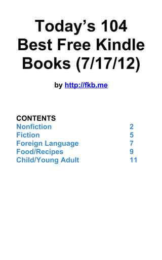 Today’s 104
Best Free Kindle
Books (7/17/12)
          by http://fkb.me



CONTENTS
Nonfiction                   2
Fiction                      5
Foreign Language             7
Food/Recipes                 9
Child/Young Adult            11
 