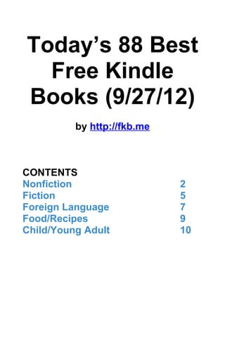 Today’s 88 Best
  Free Kindle
Books (9/27/12)
          by http://fkb.me



CONTENTS
Nonfiction                   2
Fiction                      5
Foreign Language             7
Food/Recipes                 9
Child/Young Adult            10
 