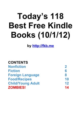 Today’s 118
Best Free Kindle
Books (10/1/12)
          by http://fkb.me



CONTENTS
Nonfiction                   2
Fiction                      6
Foreign Language             8
Food/Recipes                 10
Child/Young Adult            12
ZOMBIES!                     14
 