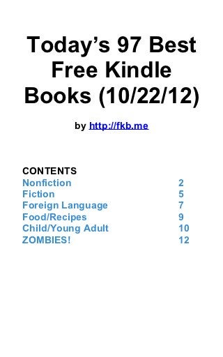 Today’s 97 Best
  Free Kindle
Books (10/22/12)
          by http://fkb.me



CONTENTS
Nonfiction                   2
Fiction                      5
Foreign Language             7
Food/Recipes                 9
Child/Young Adult            10
ZOMBIES!                     12
 
