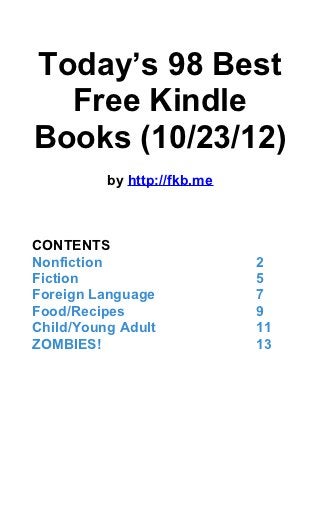 Today’s 98 Best
  Free Kindle
Books (10/23/12)
          by http://fkb.me



CONTENTS
Nonfiction                   2
Fiction                      5
Foreign Language             7
Food/Recipes                 9
Child/Young Adult            11
ZOMBIES!                     13
 