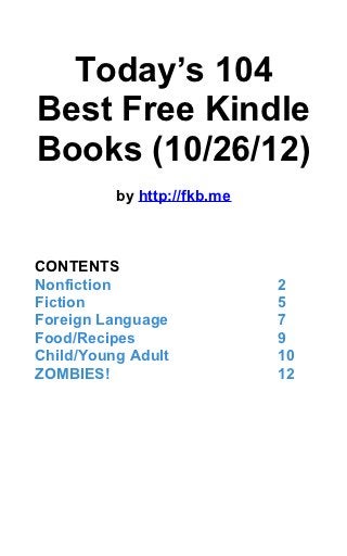 Today’s 104
Best Free Kindle
Books (10/26/12)
          by http://fkb.me



CONTENTS
Nonfiction                   2
Fiction                      5
Foreign Language             7
Food/Recipes                 9
Child/Young Adult            10
ZOMBIES!                     12
 