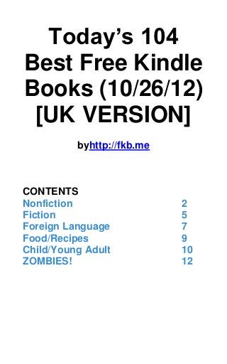 Today’s 104
Best Free Kindle
Books (10/26/12)
 [UK VERSION]
          byhttp://fkb.me



CONTENTS
Nonfiction                  2
Fiction                     5
Foreign Language            7
Food/Recipes                9
Child/Young Adult           10
ZOMBIES!                    12
 