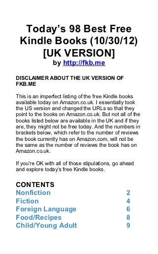 Today’s 98 Best Free
 Kindle Books (10/30/12)
     [UK VERSION]
                by http://fkb.me

DISCLAIMER ABOUT THE UK VERSION OF
FKB.ME

This is an imperfect listing of the free Kindle books
available today on Amazon.co.uk. I essentially took
the US version and changed the URLs so that they
point to the books on Amazon.co.uk. But not all of the
books listed below are available in the UK and if they
are, they might not be free today. And the numbers in
brackets below, which refer to the number of reviews
the book currently has on Amazon.com, will not be
the same as the number of reviews the book has on
Amazon.co.uk.

If you’re OK with all of those stipulations, go ahead
and explore today’s free Kindle books.


CONTENTS
Nonfiction                                       2
Fiction                                          4
Foreign Language                                 6
Food/Recipes                                     8
Child/Young Adult                                9
 