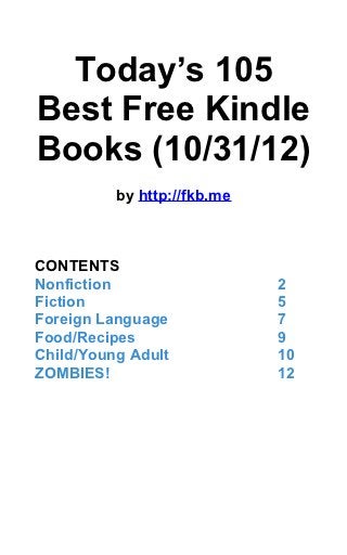 Today’s 105
Best Free Kindle
Books (10/31/12)
          by http://fkb.me



CONTENTS
Nonfiction                   2
Fiction                      5
Foreign Language             7
Food/Recipes                 9
Child/Young Adult            10
ZOMBIES!                     12
 