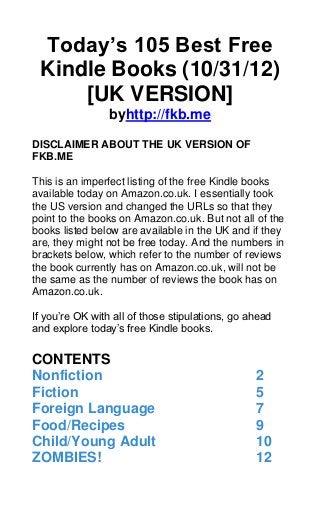 Today’s 105 Best Free
 Kindle Books (10/31/12)
     [UK VERSION]
                 byhttp://fkb.me

DISCLAIMER ABOUT THE UK VERSION OF
FKB.ME

This is an imperfect listing of the free Kindle books
available today on Amazon.co.uk. I essentially took
the US version and changed the URLs so that they
point to the books on Amazon.co.uk. But not all of the
books listed below are available in the UK and if they
are, they might not be free today. And the numbers in
brackets below, which refer to the number of reviews
the book currently has on Amazon.co.uk, will not be
the same as the number of reviews the book has on
Amazon.co.uk.

If you’re OK with all of those stipulations, go ahead
and explore today’s free Kindle books.


CONTENTS
Nonfiction                                       2
Fiction                                          5
Foreign Language                                 7
Food/Recipes                                     9
Child/Young Adult                                10
ZOMBIES!                                         12
 