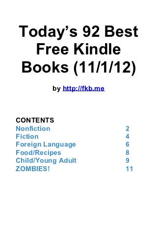Today’s 92 Best
  Free Kindle
Books (11/1/12)
          by http://fkb.me



CONTENTS
Nonfiction                   2
Fiction                      4
Foreign Language             6
Food/Recipes                 8
Child/Young Adult            9
ZOMBIES!                     11
 