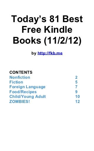 Today’s 81 Best
  Free Kindle
Books (11/2/12)
          by http://fkb.me



CONTENTS
Nonfiction                   2
Fiction                      5
Foreign Language             7
Food/Recipes                 9
Child/Young Adult            10
ZOMBIES!                     12
 