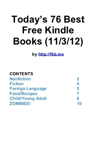 Today’s 76 Best
  Free Kindle
Books (11/3/12)
          by http://fkb.me



CONTENTS
Nonfiction                   2
Fiction                      4
Foreign Language             5
Food/Recipes                 7
Child/Young Adult            8
ZOMBIES!                     10
 