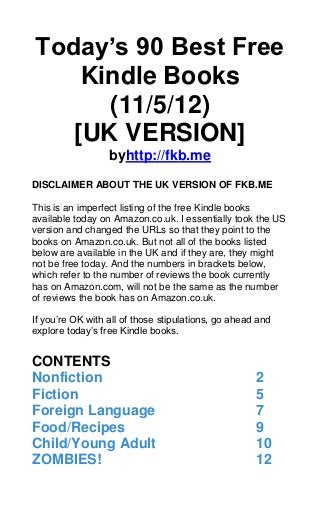 Today’s 90 Best Free
    Kindle Books
      (11/5/12)
   [UK VERSION]
                  byhttp://fkb.me

DISCLAIMER ABOUT THE UK VERSION OF FKB.ME

This is an imperfect listing of the free Kindle books
available today on Amazon.co.uk. I essentially took the US
version and changed the URLs so that they point to the
books on Amazon.co.uk. But not all of the books listed
below are available in the UK and if they are, they might
not be free today. And the numbers in brackets below,
which refer to the number of reviews the book currently
has on Amazon.com, will not be the same as the number
of reviews the book has on Amazon.co.uk.

If you’re OK with all of those stipulations, go ahead and
explore today’s free Kindle books.


CONTENTS
Nonfiction                                           2
Fiction                                              5
Foreign Language                                     7
Food/Recipes                                         9
Child/Young Adult                                    10
ZOMBIES!                                             12
 