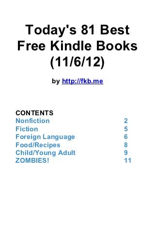Today's 81 Best
Free Kindle Books
     (11/6/12)
          by http://fkb.me



CONTENTS
Nonfiction                   2
Fiction                      5
Foreign Language             6
Food/Recipes                 8
Child/Young Adult            9
ZOMBIES!                     11
 