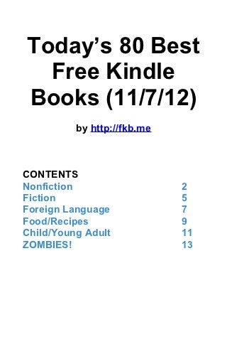 Today’s 80 Best
  Free Kindle
Books (11/7/12)
          by http://fkb.me



CONTENTS
Nonfiction                   2
Fiction                      5
Foreign Language             7
Food/Recipes                 9
Child/Young Adult            11
ZOMBIES!                     13
 