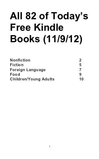 All 82 of Today’s
Free Kindle
Books (11/9/12)
Nonfiction              2
Fiction                 5
Foreign Language        7
Food                    9
Children/Young Adults   10




                  1
 