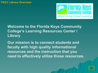 FKCC Library Overview Welcome to the Florida Keys Community College’s Learning Resources Center / Library  Our mission is to connect students and faculty with high quality informational resources and the instruction that you need to effectively utilize those resources.  