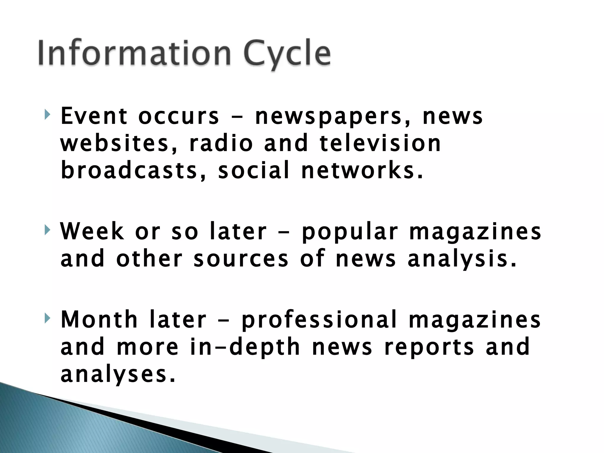 Event occurs - newspapers, news websites, radio and television broadcasts, social networks. Week or so later - popular magazines and other sources of news analysis.  Month later - professional magazines and more in-depth news reports and analyses.  