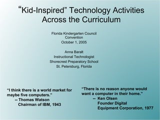 “ Kid-Inspired” Technology Activities Across the Curriculum Florida Kindergarten Council Convention October 1, 2005 Anna Baralt Instructional Technologist Shorecrest Preparatory School St. Petersburg, Florida “ I think there is a world market for maybe five computers.” -- Thomas Watson Chairman of IBM, 1943 “ There is no reason anyone would  want a computer in their home.” -- Ken Olsen  Founder Digital Equipment Corporation, 1977 