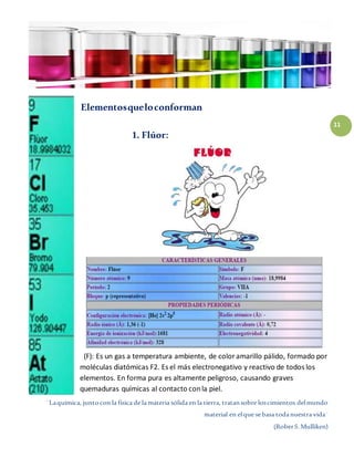 ¨Laquímica, juntocon la física de la materia sólida en la tierra, tratansobre loscimientos delmundo
material en elque sebasa todanuestra vida¨
(RoberS.Mulliken)
11
Elementosqueloconforman
1. Flúor:
(F): Es un gas a temperatura ambiente, de coloramarillo pálido, formado por
moléculas diatómicas F2. Es el más electronegativo y reactivo de todos los
elementos. En forma pura es altamente peligroso, causando graves
quemaduras químicas al contacto conla piel.
 
