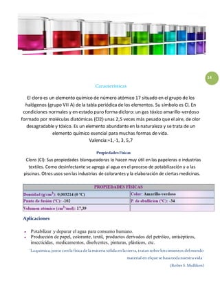 ¨Laquímica, juntocon la física de la materia sólida en la tierra, tratansobre loscimientos delmundo
material en elque sebasa todanuestra vida¨
(RoberS.Mulliken)
14
Características
El cloro es un elemento químico de número atómico 17 situado en el grupo de los
halógenos (grupo VII A) de la tabla periódica de los elementos. Su símbolo es Cl. En
condiciones normales y en estado puro forma dicloro: un gas tóxico amarillo-verdoso
formado por moléculas diatómicas (Cl2) unas 2,5 veces más pesado que el aire, de olor
desagradable y tóxico. Es un elemento abundante en la naturaleza y se trata de un
elemento químico esencial para muchas formas de vida.
Valencia:+1,-1, 3, 5,7
PropiedadesFísicas
Cloro (Cl): Sus propiedades blanqueadoras lo hacen muy útil en las papeleras e industrias
textiles. Como desinfectante se agrega al agua en el proceso de potabilización y a las
piscinas. Otros usos son las industrias de colorantes y la elaboración de ciertas medicinas.
Aplicaciones
 Potabilizar y depurar el agua para consumo humano.
 Producción de papel, colorante, textil, productos derivados del petróleo, antisépticos,
insecticidas, medicamentos, disolventes, pinturas, plásticos, etc.
 