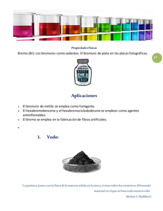 ¨Laquímica, juntocon la física de la materia sólida en la tierra, tratansobre loscimientos delmundo
material en elque sebasa todanuestra vida¨
(RoberS.Mulliken)
17
PropiedadesFísicas
Bromo (Br): Los bromuros como sedantes. El bromuro de plata en las placas fotográficas.
Aplicaciones
 El bromuro de metilo se emplea como fumigante.
 El hexabromobenceno y el hexabromociclododecano se emplean como agentes
antiinflamables.
 El bromo se emplea en la fabricaciónde fibras artificiales.

3. Yodo:
 